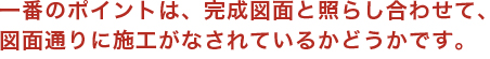 一番のポイントは、完成図面と照らし合わせて、図面通りに施工がなされているかどうかです。